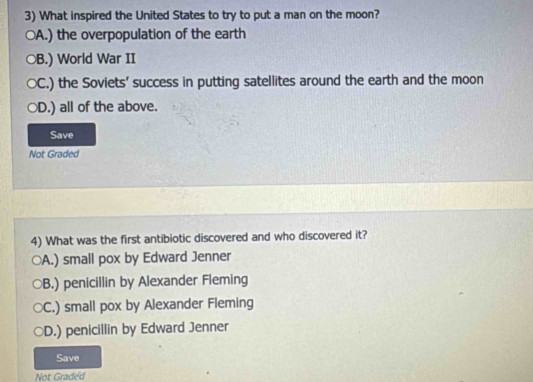 3) what inspired the united states to try to put a man on the moon?\noa.) the overpopulation of the earth\nob.) world war ii\noc.) the soviets’ success in putting satellites around the earth and the moon\nod.) all of the above.\nsave\nnot graded\n\n4) what was the first antibiotic discovered and who discovered it?\noa.) small pox by edward jenner\nob.) penicillin by alexander fleming\noc.) small pox by alexander fleming\nod.) penicillin by edward jenner\nsave\nnot graded