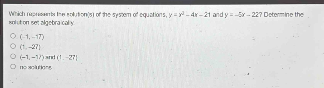 which represents the solution(s) of the system of equations, $y = x^{2}-4x - 21$ and $y=-5x - 22$? determine the solution set algebraically.\n(-1, -17)\n(1, -27)\n(-1, -17) and (1, -27)\nno solutions