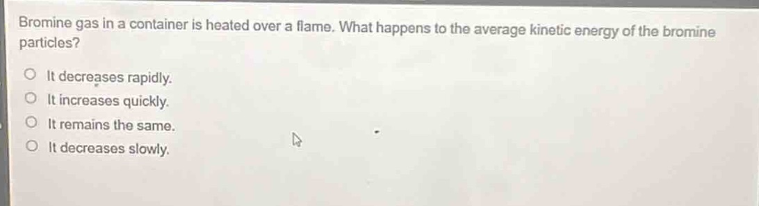 bromine gas in a container is heated over a flame. what happens to the average kinetic energy of the bromine particles?\no it decreases rapidly.\no it increases quickly.\no it remains the same.\no it decreases slowly.