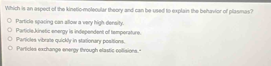 which is an aspect of the kinetic - molecular theory and can be used to explain the behavior of plasmas?\no particle spacing can allow a very high density.\no particle kinetic energy is independent of temperature.\no particles vibrate quickly in stationary positions.\no particles exchange energy through elastic collisions.