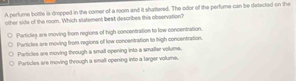a perfume bottle is dropped in the corner of a room and it shattered. the odor of the perfume can be detected on the other side of the room. which statement best describes this observation?\no particles are moving from regions of high concentration to low concentration.\no particles are moving from regions of low concentration to high concentration.\no particles are moving through a small opening into a smaller volume.\no particles are moving through a small opening into a larger volume.