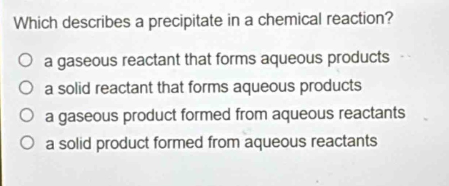which describes a precipitate in a chemical reaction?\no a gaseous reactant that forms aqueous products\no a solid reactant that forms aqueous products\no a gaseous product formed from aqueous reactants\no a solid product formed from aqueous reactants