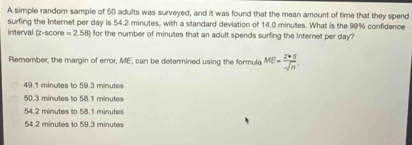 a simple random sample of 50 adults was surveyed, and it was found that the mean amount of time that they spend surfing the internet per day is 54.2 minutes, with a standard deviation of 14.0 minutes. what is the 99% confidence interval (z - score = 2.58) for the number of minutes that an adult spends surfing the internet per day? remember, the margin of error, me, can be determined using the formula $me = \\frac{z\\cdot s}{\\sqrt{n}}$. 49.1 minutes to 59.3 minutes 50.3 minutes to 58.1 minutes 54.2 minutes to 58.1 minutes 54.2 minutes to 59.3 minutes