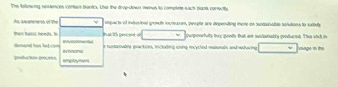 the following sentences contain blanks. use the drop - down menus to complete each blank correctly. as awareness of the impacts of natural growth increases, people are depending more on sustainable solutions to satisfy their basic needs. in that 85 percent of is supposedly by goods that are sustainably produced. the shift in demand has led companies to adopt sustainable practices, including using recycled materials and reducing usage in the production process.