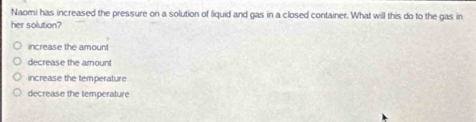 naomi has increased the pressure on a solution of liquid and gas in a closed container. what will this do to the gas in her solution?\no increase the amount\no decrease the amount\no increase the temperature\no decrease the temperature