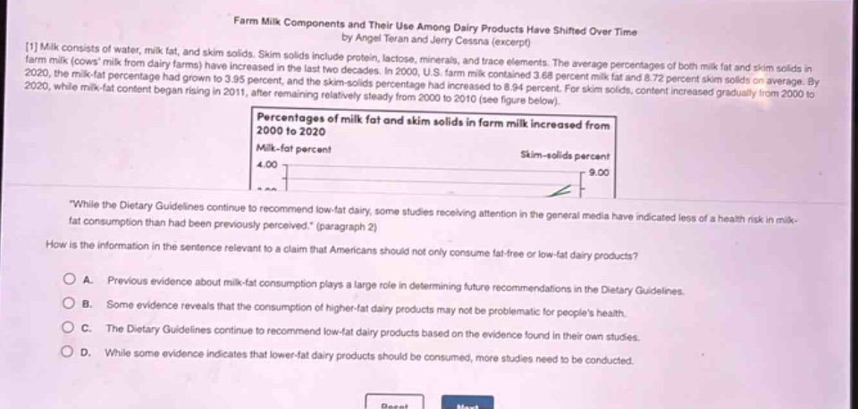 farm milk components and their use among dairy products have shifted over time by angel teran and jerry cessna (excerpt)\n1 milk consists of water, milk fat, and skim solids. skim solids include protein, lactose, minerals, and trace elements. the average percentages of both milk fat and skim solids in farm milk (cows milk from dairy farms) have increased in the last two decades. in 2000, u.s. farm milk contained 3.68 percent milk fat and 8.72 percent skim solids on average. by 2020, the milk - fat percentage had grown to 3.95 percent, and the skim - solids percentage had increased to 8.94 percent. for skim solids, content increased gradually from 2000 to 2020, while milk - fat content began rising in 2011, after remaining relatively steady from 2000 to 2010 (see figure below).\npercentages of milk fat and skim solids in farm milk increased from 2000 to 2020\nmilk - fat percent\nskim - solids percent\n4.00\n9.00\n“while the dietary guidelines continue to recommend low - fat dairy, some studies receiving attention in the general media have indicated less of a health risk in milk - fat consumption than had been previously perceived.” (paragraph 2)\nhow is the information in the sentence relevant to a claim that americans should not only consume fat - free or low - fat dairy products?\na. previous evidence about milk - fat consumption plays a large role in determining future recommendations in the dietary guidelines.\nb. some evidence reveals that the consumption of higher - fat dairy products may not be problematic for peoples health.\nc. the dietary guidelines continue to recommend low - fat dairy products based on the evidence found in their own studies.\nd. while some evidence indicates that lower - fat dairy products should be consumed, more studies need to be conducted.