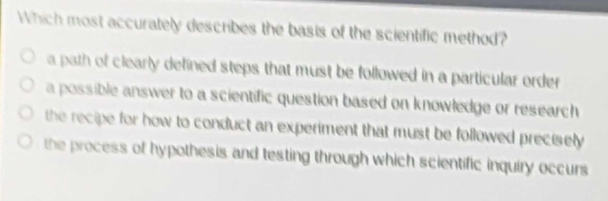 which most accurately describes the basis of the scientific method?\n a path of clearly defined steps that must be followed in a particular order\n a possible answer to a scientific question based on knowledge or research\n the recipe for how to conduct an experiment that must be followed precisely\n the process of hypothesis and testing through which scientific inquiry occurs