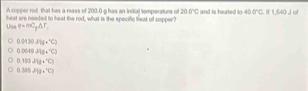 a copper rod that has a mass of 200.0 g has an initial temperature of 20.0°c and is heated to 40.0°c. if 1,540 j of heat are needed to heat the rod, what is the specific heat of copper? use $q = mc_{p}delta t$.\n0.0130 j/(g·°c)\n0.0649 j/(g·°c)\n0.193 j/(g·°c)\n0.385 j/(g·°c)