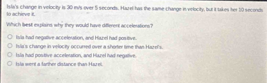 islas change in velocity is 30 m/s over 5 seconds. hazel has the same change in velocity, but it takes her 10 seconds to achieve it. which best explains why they would have different accelerations? o isla had negative acceleration, and hazel had positive. o islas change in velocity occurred over a shorter time than hazels. o isla had positive acceleration, and hazel had negative. o isla went a farther distance than hazel.