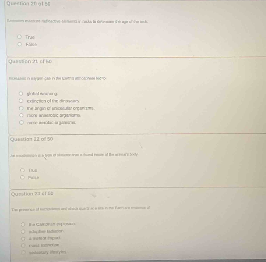 question 20 of 50\nscientists measure radioactive elements in rocks to determine the age of the rock.\ntrue\nfalse\nquestion 21 of 50\nincreases in oxygen gas in the earths atmosphere led to\nglobal warming.\nextinction of the dinosaurs.\nthe origin of unicellular organisms.\nmore anaerobic organisms\nmore aerobic organisms.\nquestion 22 of 50\nan endoskeleton is a type of skeleton that is found inside of the animals body.\ntrue\nfalse\nquestion 23 of 50\nthe presence of microtektites and shock quartz at a site in the earth are evidence of\nthe cambrian explosion.\nadaptive radiation.\na meteor impact.\nmass extinction.\nsedentary lifestyles.