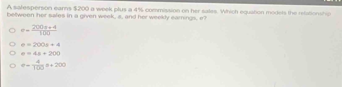 a salesperson earns $200 a week plus a 4% commission on her sales. which equation models the relationship between her sales in a given week, s, and her weekly earnings, e?\n$e = \\frac{200s + 4}{100}$\n$e = 200s+4$\n$e = 4s + 200$\n$e = \\frac{4}{100}s + 200$