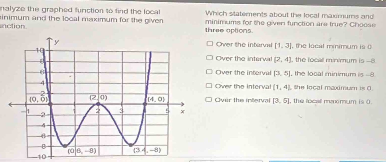 analyze the graphed function to find the local minimum and the local maximum for the given function. which statements about the local maximums and minimums for the given function are true? choose three options. over the interval 1, 3, the local minimum is 0. over the interval 2, 4, the local minimum is - 8. over the interval 3, 5, the local minimum is - 8. over the interval 1, 4, the local maximum is 0. over the interval 3, 5, the local maximum is 0.