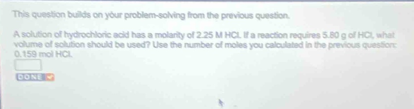 this question builds on your problem - solving from the previous question. a solution of hydrochloric acid has a molarity of 2.25 m hcl. if a reaction requires 5.80 g of hcl, what volume of solution should be used? use the number of moles you calculated in the previous question: 0.159 mol hcl.
