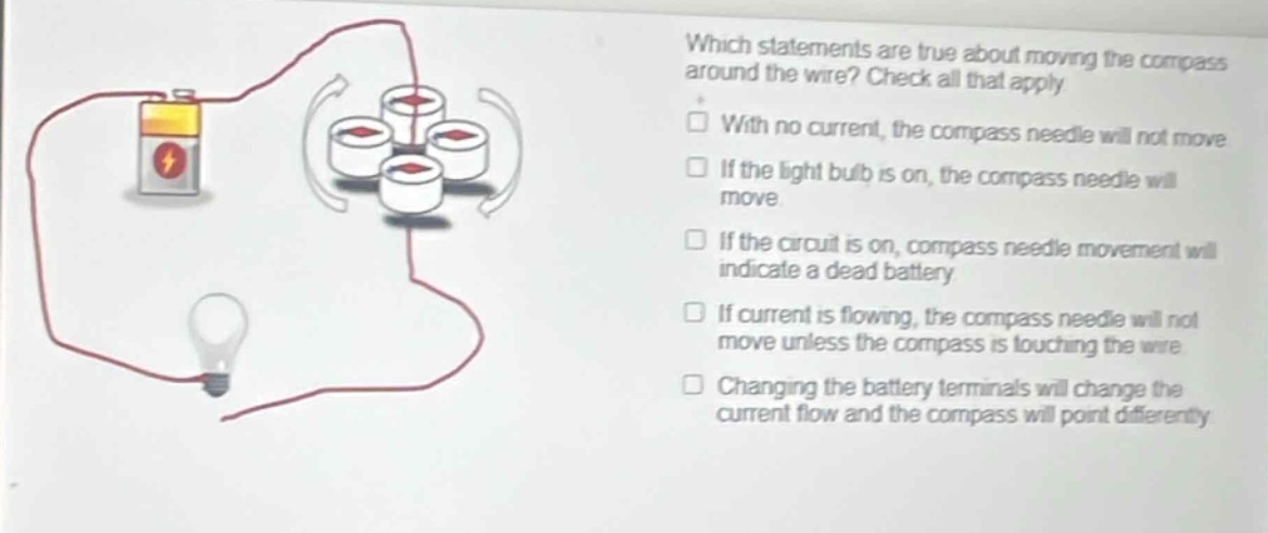 which statements are true about moving the compass around the wire? check all that apply. with no current, the compass needle will not move. if the light bulb is on, the compass needle will move. if the circuit is on, compass needle movement will indicate a dead battery. if current is flowing, the compass needle will not move unless the compass is touching the wire. changing the battery terminals will change the current flow and the compass will point differently