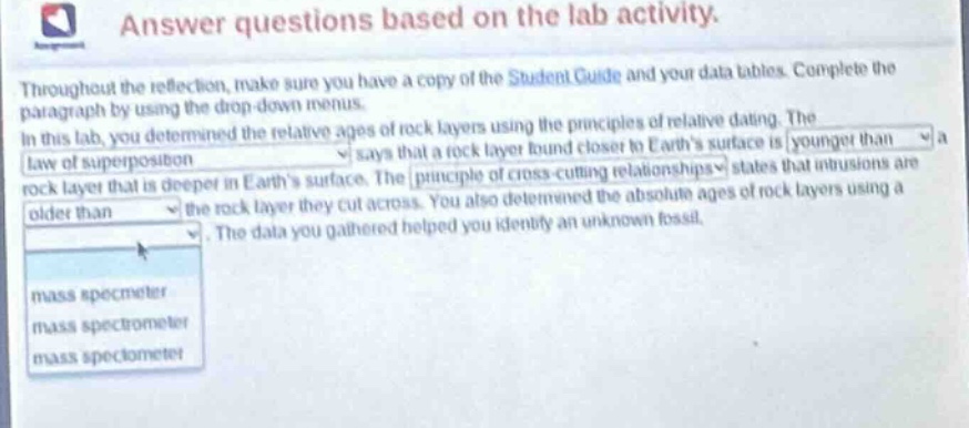 answer questions based on the lab activity. throughout the reflection, make sure you have a copy of the student guide and your data tables. complete the paragraph by using the drop - down menus. in this lab, you determined the relative ages of rock layers using the principles of relative dating. the law of superposition says that a rock layer found closer to earths surface is younger than a rock layer that is deeper in earths surface. the principle of cross - cutting relationships states that intrusions are older than the rock layer they cut across. you also determined the absolute ages of rock layers using a. the data you gathered helped you identify an unknown fossil.