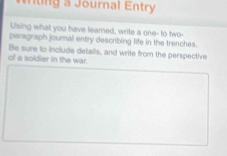 writing a journal entry\nusing what you have learned, write a one - to two - paragraph journal entry describing life in the trenches. be sure to include details, and write from the perspective of a soldier in the war.