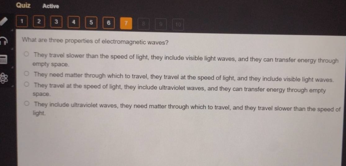 what are three properties of electromagnetic waves?\nthey travel slower than the speed of light, they include visible light waves, and they can transfer energy through empty space.\nthey need matter through which to travel, they travel at the speed of light, and they include visible light waves.\nthey travel at the speed of light, they include ultraviolet waves, and they can transfer energy through empty space.\nthey include ultraviolet waves, they need matter through which to travel, and they travel slower than the speed of light.