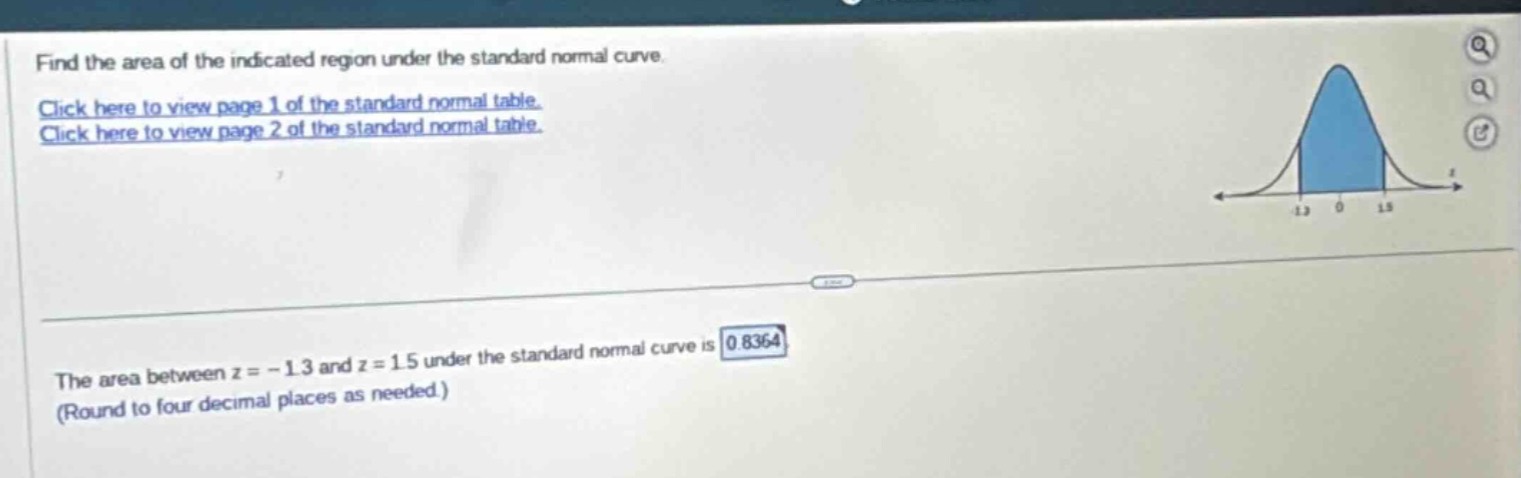 find the area of the indicated region under the standard normal curve. click here to view page 1 of the standard normal table. click here to view page 2 of the standard normal table. the area between z = - 1.3 and z = 1.5 under the standard normal curve is 0.8364 (round to four decimal places as needed.)