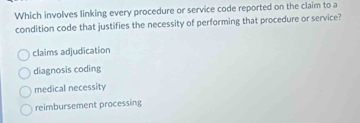 which involves linking every procedure or service code reported on the claim to a condition code that justifies the necessity of performing that procedure or service?\nclaims adjudication\ndiagnosis coding\nmedical necessity\nreimbursement processing