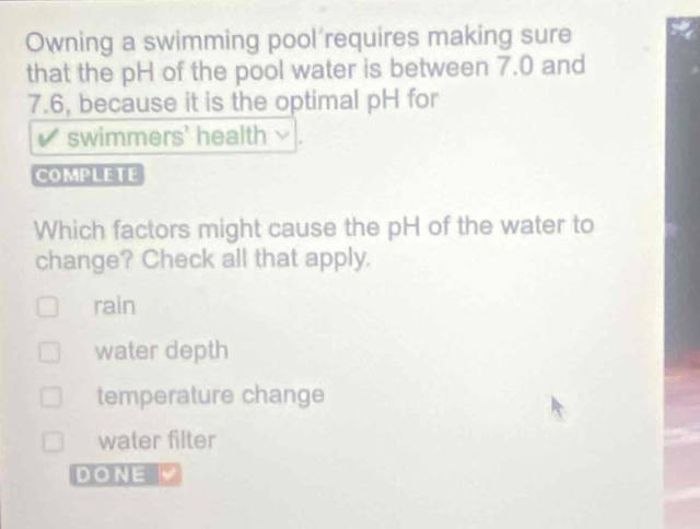 owning a swimming pool requires making sure that the ph of the pool water is between 7.0 and 7.6, because it is the optimal ph for swimmers health. which factors might cause the ph of the water to change? check all that apply. rain water depth temperature change water filter