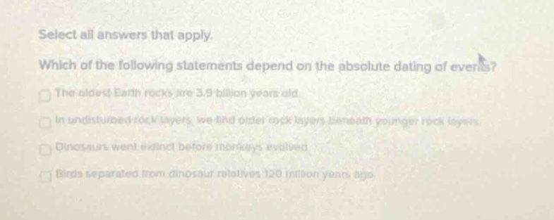 select all answers that apply. which of the following statements depend on the absolute dating of events? the oldest earth rocks are 3.9 billion years old. in undisturbed rock layers, we find older rock layers beneath younger rock layers. dinosaurs went extinct before monkeys evolved. birds separated from dinosaur relatives 120 million years ago.