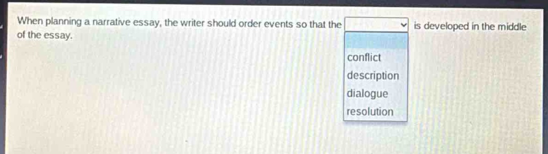 when planning a narrative essay, the writer should order events so that the is developed in the middle of the essay.\nconflict\ndescription\ndialogue\nresolution
