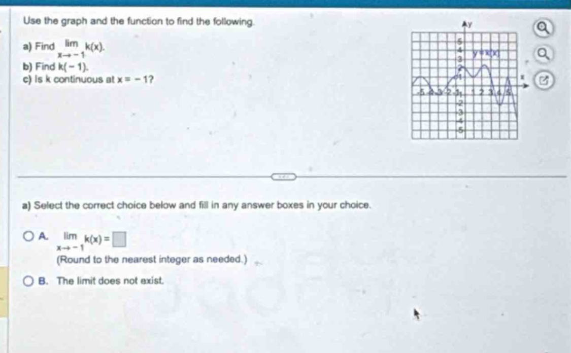 use the graph and the function to find the following.\na) find $lim_{x\rightarrow - 1}k(x)$.\nb) find $k(-1)$.\nc) is $k$ continuous at $x = - 1$?\na) select the correct choice below and fill in any answer boxes in your choice.\na. $lim_{x\rightarrow - 1}k(x)=square$ (round to the nearest integer as needed.)\nb. the limit does not exist.