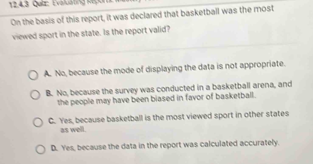 on the basis of this report, it was declared that basketball was the most viewed sport in the state. is the report valid?\n\na. no, because the mode of displaying the data is not appropriate.\nb. no, because the survey was conducted in a basketball arena, and the people may have been biased in favor of basketball.\nc. yes, because basketball is the most viewed sport in other states as well.\nd. yes, because the data in the report was calculated accurately.