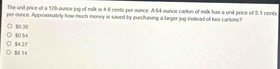 the unit price of a 128 - ounce jug of milk is 4.8 cents per ounce. a 64 - ounce carton of milk has a unit price of 5.1 cents per ounce. approximately how much money is saved by purchasing a larger jug instead of two cartons?\n$0.38\n$0.54\n$4.27\n$6.14