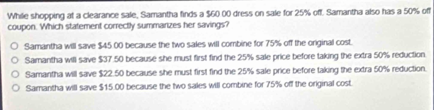 while shopping at a clearance sale, samantha finds a $60.00 dress on sale for 25% off. samantha also has a 50% off coupon. which statement correctly summarizes her savings?\nsamantha will save $45.00 because the two sales will combine for 75% off the original cost.\nsamantha will save $37.50 because she must first find the 25% sale price before taking the extra 50% reduction.\nsamantha will save $22.50 because she must first find the 25% sale price before taking the extra 50% reduction.\nsamantha will save $15.00 because the two sales will combine for 75% off the original cost.