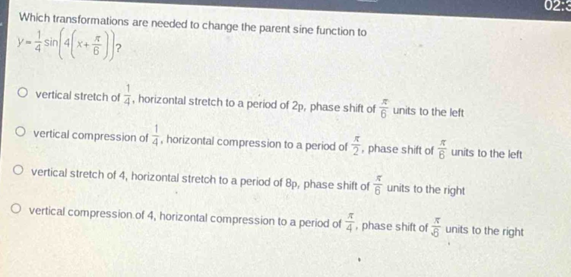 which transformations are needed to change the parent sine function to $y = \\frac{1}{4}\\sin\\left(4\\left(x + \\frac{\\pi}{6}\\right)\\right)$?\nvertical stretch of $\\frac{1}{4}$, horizontal stretch to a period of $2\\pi$, phase shift of $\\frac{\\pi}{6}$ units to the left\nvertical compression of $\\frac{1}{4}$, horizontal compression to a period of $\\frac{\\pi}{2}$, phase shift of $\\frac{\\pi}{6}$ units to the left\nvertical stretch of 4, horizontal stretch to a period of $8\\pi$, phase shift of $\\frac{\\pi}{6}$ units to the right\nvertical compression of 4, horizontal compression to a period of $\\frac{\\pi}{4}$, phase shift of $\\frac{\\pi}{6}$ units to the right