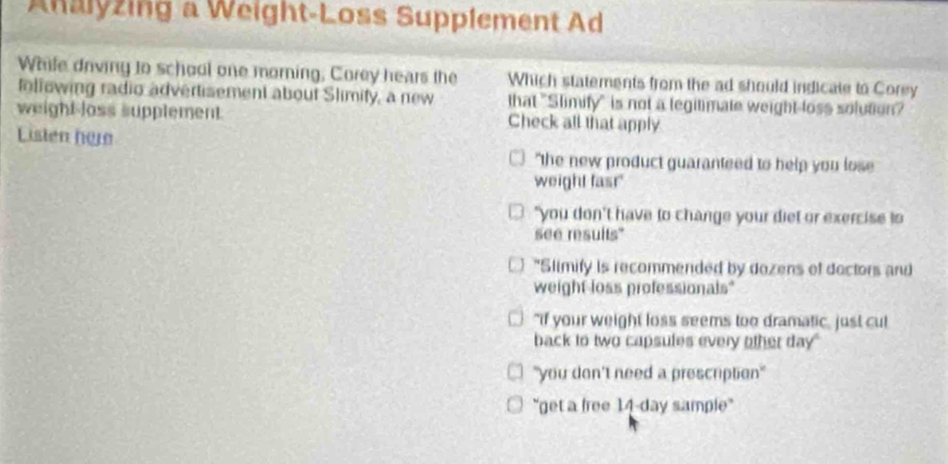 analyzing a weight - loss supplement ad\nwhile driving to school one morning, corey hears the following radio advertisement about slimify, a new weight - loss supplement. listen here\nwhich statements from the ad should indicate to corey that slimify is not a legitimate weight - loss solution? check all that apply\nthe new product guaranteed to help you lose weight fast\nyou dont have to change your diet or exercise to see results\nslimify is recommended by dozens of doctors and weight loss professionals\nif your weight loss seems too dramatic, just cut back to two capsules every other day\nyou dont need a prescription\nget a free 14 - day sample