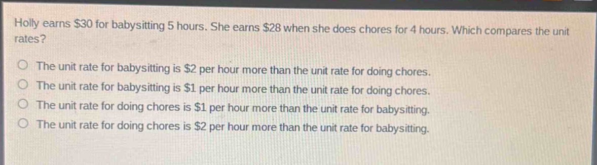 holly earns $30 for babysitting 5 hours. she earns $28 when she does chores for 4 hours. which compares the unit rates?\nthe unit rate for babysitting is $2 per hour more than the unit rate for doing chores.\nthe unit rate for babysitting is $1 per hour more than the unit rate for doing chores.\nthe unit rate for doing chores is $1 per hour more than the unit rate for babysitting.\nthe unit rate for doing chores is $2 per hour more than the unit rate for babysitting.