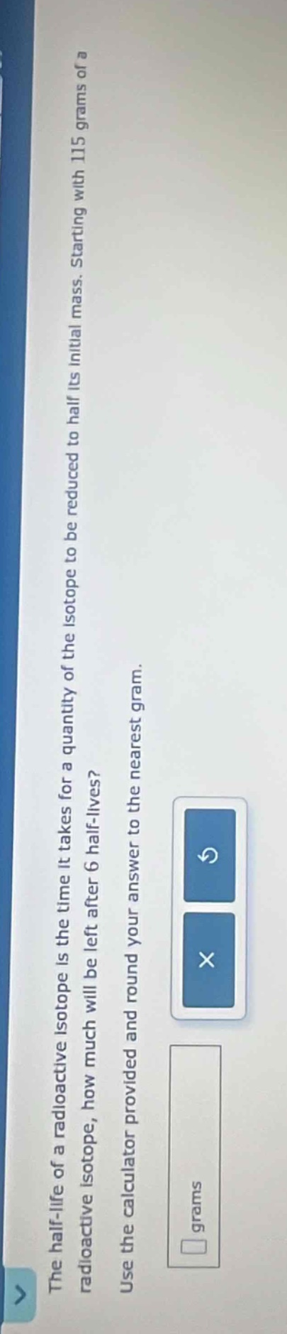 the half - life of a radioactive isotope is the time it takes for a quantity of the isotope to be reduced to half its initial mass. starting with 115 grams of a radioactive isotope, how much will be left after 6 half - lives? use the calculator provided and round your answer to the nearest gram.