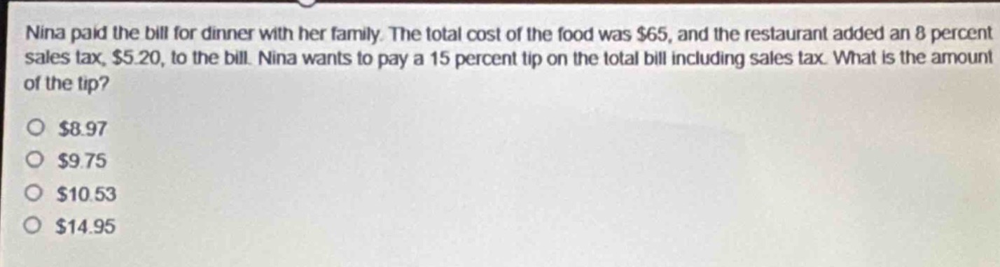 nina paid the bill for dinner with her family. the total cost of the food was $65, and the restaurant added an 8 percent sales tax, $5.20, to the bill. nina wants to pay a 15 percent tip on the total bill including sales tax. what is the amount of the tip?\n$8.97\n$9.75\n$10.53\n$14.95
