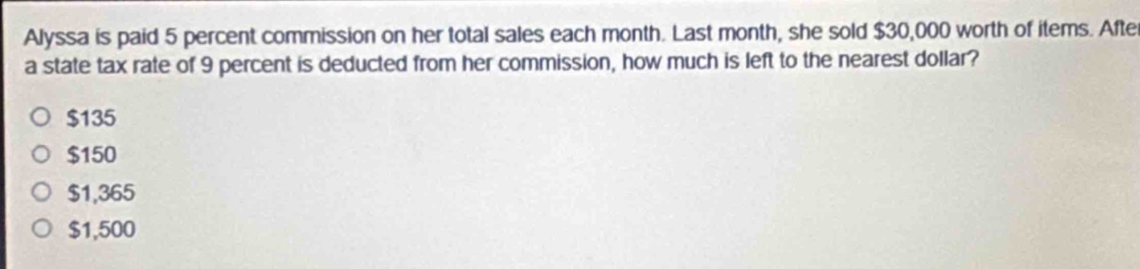 alyssa is paid 5 percent commission on her total sales each month. last month, she sold $30,000 worth of items. after a state tax rate of 9 percent is deducted from her commission, how much is left to the nearest dollar?\n$135\n$150\n$1,365\n$1,500