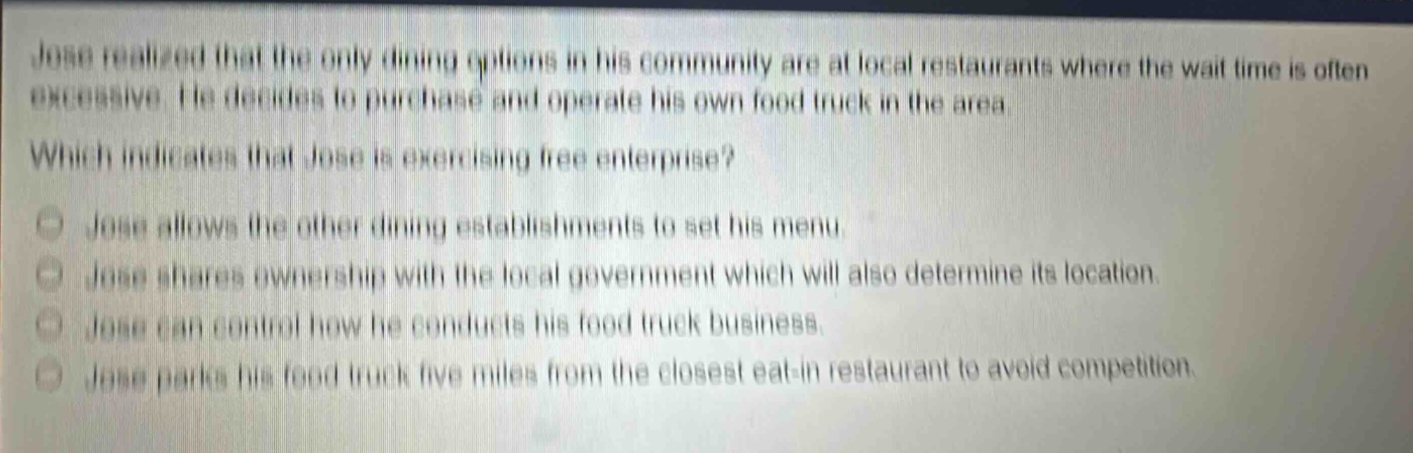 jose realized that the only dining options in his community are at local restaurants where the wait - time is often excessive. he decides to purchase and operate his own food truck in the area. which indicates that jose is exercising free enterprise? jose allows the other dining establishments to set his menu. jose shares ownership with the local government which will also determine its location. jose can control how he conducts his food truck business. jose parks his food truck five miles from the closest eat - in restaurant to avoid competition.