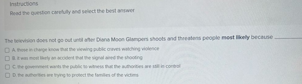 instructions\nread the question carefully and select the best answer\n\nthe television does not go out until after diana moon glampers shoots and threatens people most likely because \n□ a. those in charge know that the viewing public craves watching violence\n□ b. it was most likely an accident that the signal aired the shooting\n□ c. the government wants the public to witness that the authorities are still in control\n□ d. the authorities are trying to protect the families of the victims
