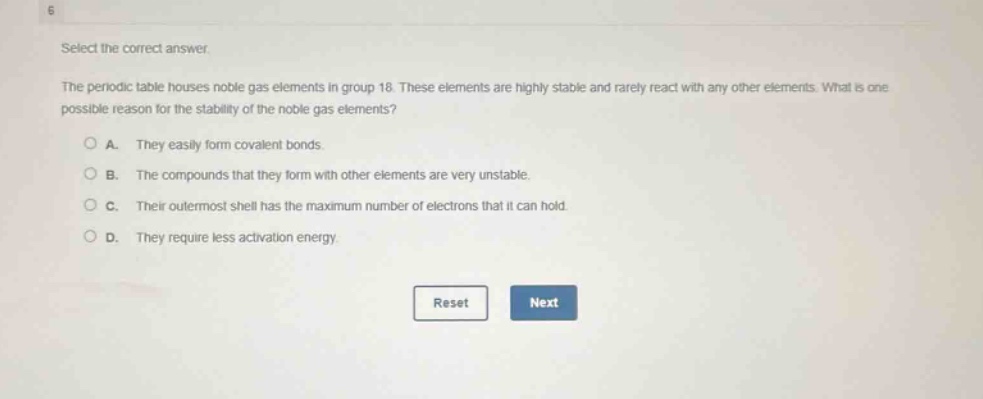select the correct answer. the periodic table houses noble gas elements in group 18. these elements are highly stable and rarely react with any other elements. what is one possible reason for the stability of the noble gas elements? a. they easily form covalent bonds. b. the compounds that they form with other elements are very unstable. c. their outermost shell has the maximum number of electrons that it can hold. d. they require less activation energy.