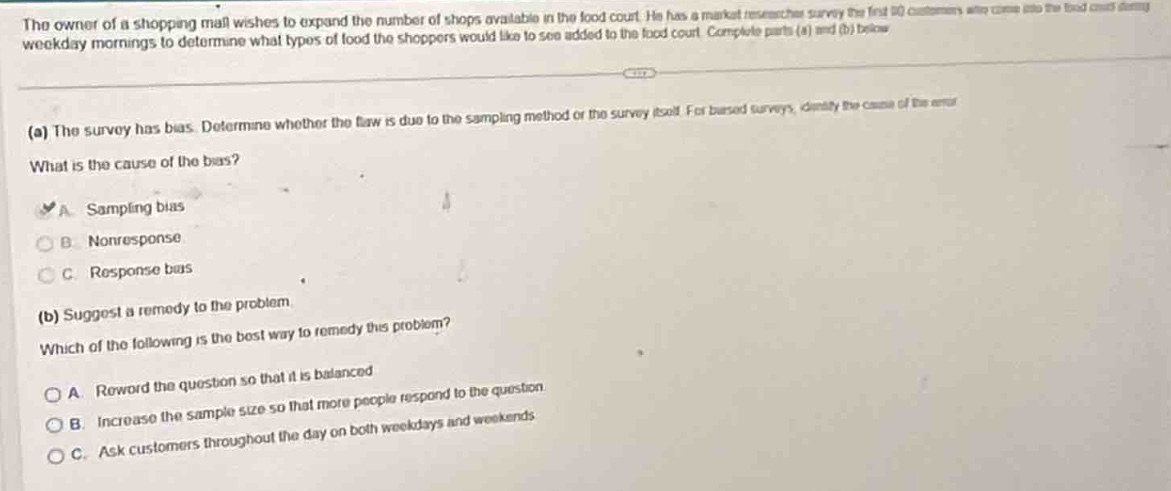 the owner of a shopping mall wishes to expand the number of shops available in the food court. he has a market researcher survey the first 50 customers who come into the food court during weekday mornings to determine what types of food the shoppers would like to see added to the food court. complete parts (a) and (b) below.\n(a) the survey has bias. determine whether the flaw is due to the sampling method or the survey tool. for biased surveys, identify the cause of the error.\nwhat is the cause of the bias?\na. sampling bias\nb. non - response\nc. response bias\n(b) suggest a remedy to the problem.\nwhich of the following is the best way to remedy this problem?\na. reword the question so that it is balanced\nb. increase the sample size so that more people respond to the question\nc. ask customers throughout the day on both weekdays and weekends