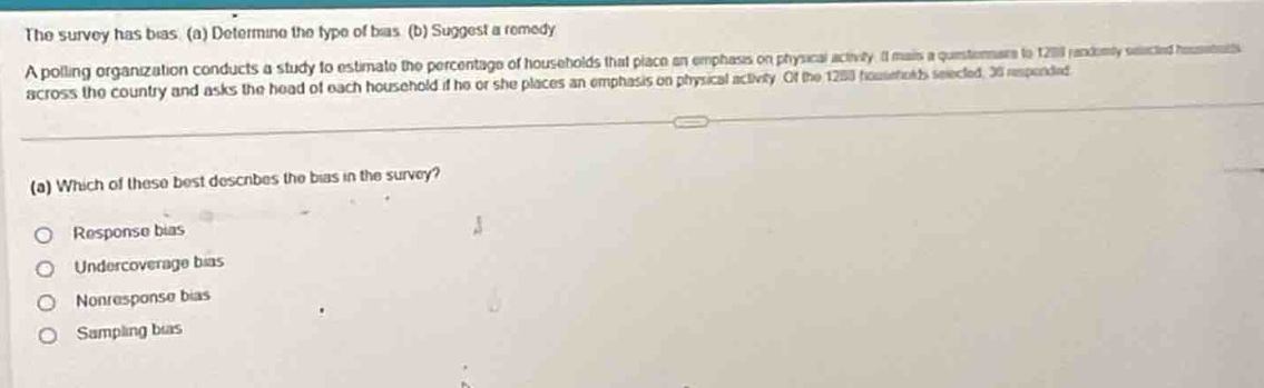 the survey has bias. (a) determine the type of bias. (b) suggest a remedy. a polling organization conducts a study to estimate the percentage of households that place an emphasis on physical activity. it mails a questionnaire to 1200 randomly selected households across the country and asks the head of each household if he or she places an emphasis on physical activity. of the 1200 households selected, 30 responded. (a) which of these best describes the bias in the survey? response bias undercoverage bias nonresponse bias sampling bias