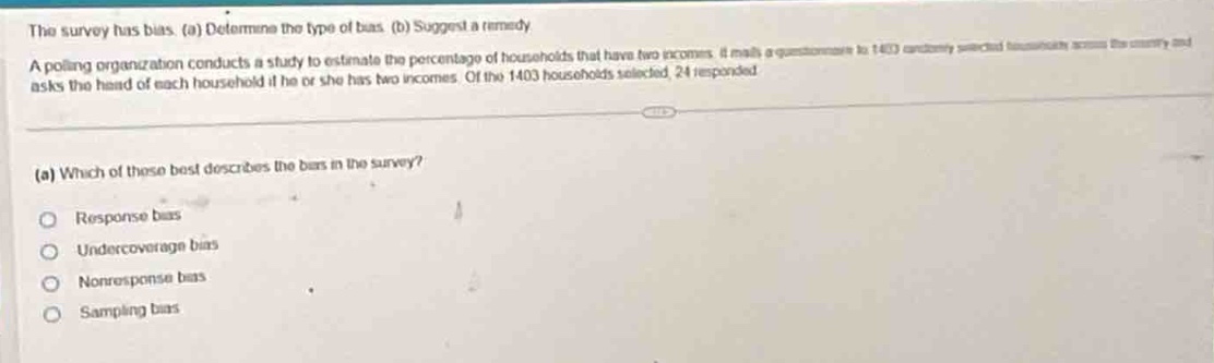 the survey has bias. (a) determine the type of bias. (b) suggest a remedy.\na polling organization conducts a study to estimate the percentage of households that have two incomes. it mails a questionnaire to 1403 randomly - selected households across the country and asks the head of each household if he or she has two incomes. of the 1403 households selected, 24 responded.\n(a) which of these best describes the bias in the survey?\nresponse bias\nundercoverage bias\nnonresponse bias\nsampling bias