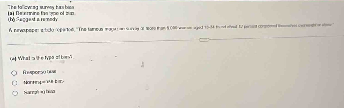 the following survey has bias (a) determine the type of bias (b) suggest a remedy a newspaper article reported, the famous magazine survey of more than 5,000 women aged 18 - 34 found about 42 percent considered themselves overweight or obese. (a) what is the type of bias? response bias nonresponse bias sampling bias