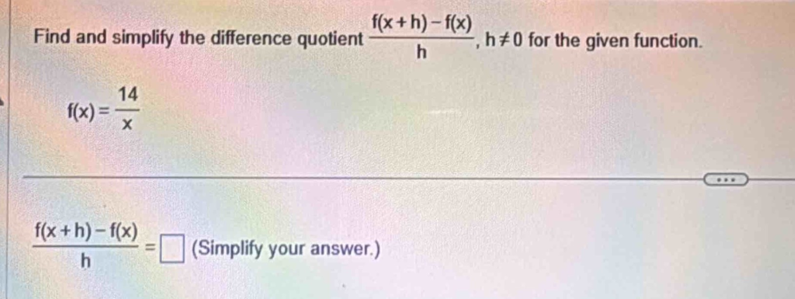 find and simplify the difference quotient $\frac{f(x + h)-f(x)}{h}$, $h\neq0$ for the given function.\n$f(x)=\frac{14}{x}$\n$\frac{f(x + h)-f(x)}{h}=square$ (simplify your answer.)
