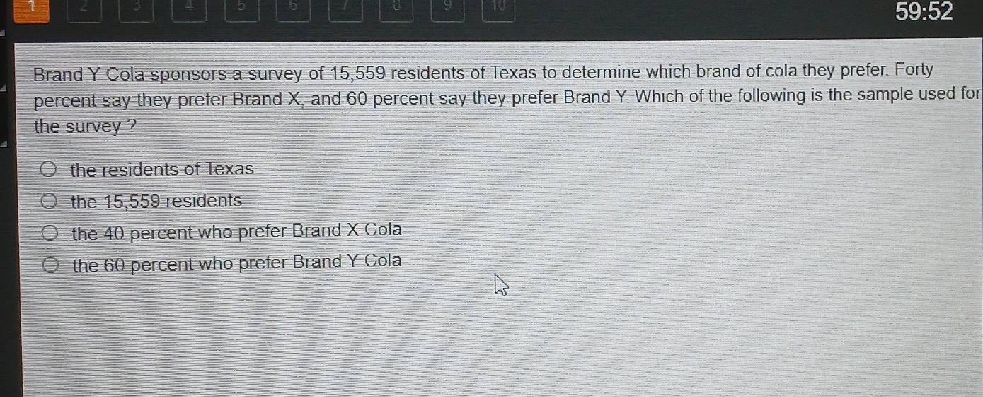 brand y cola sponsors a survey of 15,559 residents of texas to determine which brand of cola they prefer. forty percent say they prefer brand x, and 60 percent say they prefer brand y. which of the following is the sample used for the survey?\n\nthe residents of texas\nthe 15,559 residents\nthe 40 percent who prefer brand x cola\nthe 60 percent who prefer brand y cola