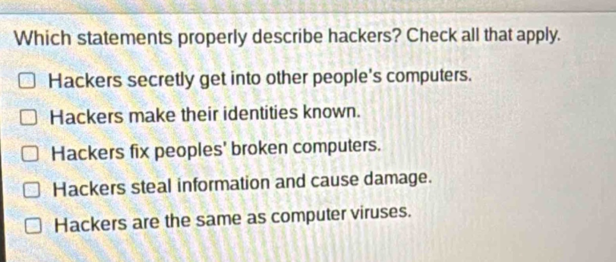 which statements properly describe hackers? check all that apply. hackers secretly get into other peoples computers. hackers make their identities known. hackers fix peoples broken computers. hackers steal information and cause damage. hackers are the same as computer viruses.