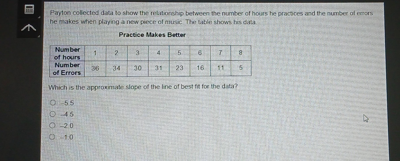 payton collected data to show the relationship between the number of hours he practices and the number of errors he makes when playing a new piece of music. the table shows his data\npractice makes better\n|number of hours|1|2|3|4|5|6|7|8|\n|number of errors|36|34|30|31|23|16|11|5|\nwhich is the approximate slope of the line of best fit for the data?\n-5.5\n-4.5\n-2.0\n-1.0