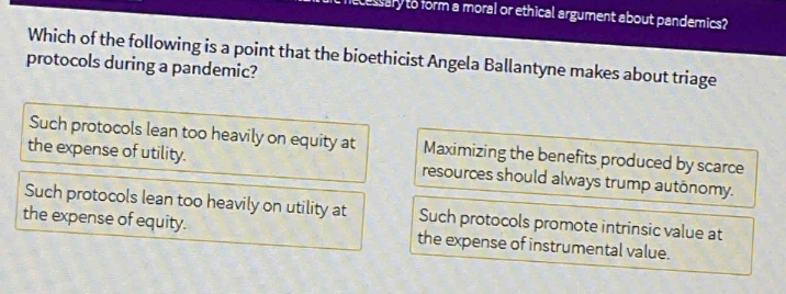 which of the following is a point that the bioethicist angela ballantyne makes about triage protocols during a pandemic? such protocols lean too heavily on equity at the expense of utility. such protocols lean too heavily on utility at the expense of equity. maximizing the benefits produced by scarce resources should always trump autonomy. such protocols promote intrinsic value at the expense of instrumental value.