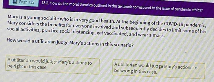 13.2. how do the moral theories outlined in the textbook correspond to the issue of pandemic ethics? mary is a young socialite who is in very good health. at the beginning of the covid - 19 pandemic, mary considers the benefits for everyone involved and subsequently decides to limit some of her social activities, practice social distancing, get vaccinated, and wear a mask. how would a utilitarian judge marys actions in this scenario? a utilitarian would judge marys actions to be right in this case. a utilitarian would judge marys actions to be wrong in this case.