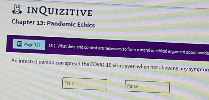 chapter 13: pandemic ethics\npage 327 13.1. what data and context are necessary to form a moral or ethical argument about pande\nan infected person can spread the covid - 19 virus even when not showing any symptom\ntrue\nfalse